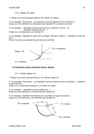 Autocad 2006                                                                                     34


       7.3.3. Départ, fin, rayon

1° Cliquer sur le menu déroulant Dessin / Arc /Départ, fin, Rayon.

2° Au message « Commande : _arc Spécifiez le point de départ de l’arc ou [Centre] : »
Cliquer sur une extrémité, une intersection (par exemple P1), ou entrez une valeur.

3° Au message « Spécifiez le second point de l’arc ou [Centre / pt FInal : _e »
                  « Spécifiez l’extrémité de l’arc : »
Cliquer sur une intersection, par exemple P2.

4° Au message « Spécifiez le centre de l’arc [Angle / Direction / Rayon] : _r Spécifiez le rayon de
l’arc : »
Entrer une valeur par exemple 30 puis return pour terminer.



                                                          P2 = intersection
        Rayon = 30




        P1 = extrémité


   7.4. Quatrième classe (méthode Centre, départ)


       7.4.1. Centre, départ, fin

1° Cliquer sur le menu déroulant Dessin / Arc /Centre, départ, fin.

2° Au message « Commande : _arc Spécifiez le point de départ de l’arc ou [Centre] : _c Spécifiez
le centre de l’arc.
Cliquer sur un centre (par exemple P1), ou entrez une valeur.

3° Au message « Spécifiez le point de départ l’arc : »
Cliquer sur une intersection, une extrémité, par exemple P2.

4° Au message « Spécifiez l’extrémité de l’arc ou [Angle / Longueur de corde] : »
Cliquer sur une intersection, une extrémité, par exemple P3.


           P2 = extrémité                                             P1 = Centre




                                                                  P3 = extrémité




InfoEasy Weber Yvan                                                                 20.04.2008
 