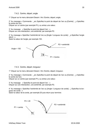 Autocad 2006                                                                                     35


       7.4.2. Centre, départ, angle

1° Cliquer sur le menu déroulant Dessin / Arc /Centre, départ, angle.

2° Au message « Commande : _arc Spécifiez le point de départ de l’arc ou [Centre] : _c Spécifiez
le centre de l’arc.
Cliquer sur un centre (par exemple P1), ou entrez une valeur.

3° Au message « Spécifiez le point de départ l’arc : »
Cliquer sur une intersection, une extrémité, par exemple P2.

4° Au message « Spécifiez l’extrémité de l’arc ou [Angle / Longueur de corde] : _a Spécifiez l’angle
décrit : »
Saisir la valeur de l’angle, par exemple 150.


                                                                 P2 = extrémité

   Angle = 150



                                                      P1 = Centre




       7.4.3. Centre, départ, longueur

1° Cliquer sur le menu déroulant Dessin / Arc /Centre, départ, longueur.

2° Au message « Commande : _arc Spécifiez le point de départ de l’arc ou [Centre] : _c Spécifiez
le centre de l’arc.
Cliquer sur un centre (par exemple P1), ou entrez une valeur.

3° Au message « Spécifiez le point de départ l’arc : »
Cliquer sur une intersection, une extrémité, par exemple P2.

4° Au message « Spécifiez l’extrémité de l’arc ou [Angle / Longueur de corde] : _l Spécifiez la lon-
gueur de corde : »
Saisir la valeur de la corde, par exemple 20 puis return pour terminer.



                    P3 = 20

                                                            P2 = extrémité
      P1 = centre




InfoEasy Weber Yvan                                                               20.04.2008
 