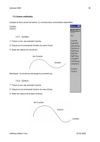 Autocad 2006                                                                               36



   7.5. Autres méthodes

Lorsque le menu écran est activé, il y a encore deux commandes disponibles.

ContArc
ContLin



       7.5.1. ContArc

1° Tracer un arc, par exemple 3 points.

2° Cliquer sur la commande ContArc du menu Ecran.

3° Saisir les valeurs du nouvel arc.


                              Arc 3 points


                                                       ContArc




Remarque : le nouvel arc est tangent au premier arc.


       7.5.2. ContLin

1° Tracer un arc, par exemple 3 points.

2° Cliquer sur la commande ContLin du menu Ecran.

3° Saisir les valeurs de la ligne continue.



                               Arc 3 points


                                                         ContLin



                                                                          ContArc




InfoEasy Weber Yvan                                                           20.04.2008
 