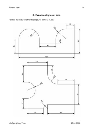 Autocad 2006                                                               37



                               8. Exercices lignes et arcs

Point de départ du 1er (175,180) et pour le 2ième (175,55).




InfoEasy Weber Yvan                                           20.04.2008
 