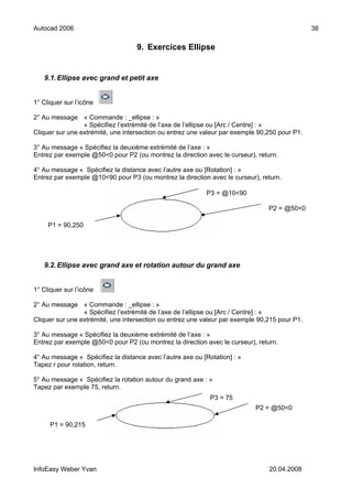 Autocad 2006                                                                                   38

                                   9. Exercices Ellipse


   9.1. Ellipse avec grand et petit axe


1° Cliquer sur l’icône

2° Au message « Commande : _ellipse : »
                 « Spécifiez l’extrémité de l’axe de l’ellipse ou [Arc / Centre] : »
Cliquer sur une extrémité, une intersection ou entrez une valeur par exemple 90,250 pour P1.

3° Au message « Spécifiez la deuxième extrémité de l’axe : »
Entrez par exemple @50<0 pour P2 (ou montrez la direction avec le curseur), return.

4° Au message « Spécifiez la distance avec l’autre axe ou [Rotation] : »
Entrez par exemple @10<90 pour P3 (ou montrez la direction avec le curseur), return.

                                                           P3 = @10<90

                                                                                P2 = @50<0

     P1 = 90,250




   9.2. Ellipse avec grand axe et rotation autour du grand axe


1° Cliquer sur l’icône

2° Au message « Commande : _ellipse : »
                 « Spécifiez l’extrémité de l’axe de l’ellipse ou [Arc / Centre] : »
Cliquer sur une extrémité, une intersection ou entrez une valeur par exemple 90,215 pour P1.

3° Au message « Spécifiez la deuxième extrémité de l’axe : »
Entrez par exemple @50<0 pour P2 (ou montrez la direction avec le curseur), return.

4° Au message « Spécifiez la distance avec l’autre axe ou [Rotation] : »
Tapez r pour rotation, return.

5° Au message « Spécifiez la rotation autour du grand axe : »
Tapez par exemple 75, return.
                                                             P3 = 75
                                                                           P2 = @50<0

      P1 = 90,215




InfoEasy Weber Yvan                                                             20.04.2008
 