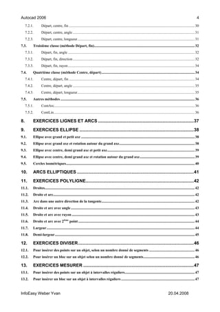 Autocad 2006                                                                                                                                                                      4
     7.2.1.       Départ, centre, fin ....................................................................................................................................... 30
     7.2.2.       Départ, centre, angle ................................................................................................................................... 31
     7.2.3.       Départ, centre, longueur.............................................................................................................................. 31
7.3.      Troisième classe (méthode Départ, fin)............................................................................................................ 32
     7.3.1.       Départ, fin, angle ........................................................................................................................................ 32
     7.3.2.       Départ, fin, direction................................................................................................................................... 32
     7.3.3.       Départ, fin, rayon ........................................................................................................................................ 34
7.4.      Quatrième classe (méthode Centre, départ).................................................................................................... 34
     7.4.1.       Centre, départ, fin ....................................................................................................................................... 34
     7.4.2.       Centre, départ, angle ................................................................................................................................... 35
     7.4.3.       Centre, départ, longueur.............................................................................................................................. 35
7.5.      Autres méthodes ................................................................................................................................................ 36
     7.5.1.       ContArc....................................................................................................................................................... 36
     7.5.2.       ContLin ....................................................................................................................................................... 36

8.        EXERCICES LIGNES ET ARCS .............................................................................37

9.        EXERCICES ELLIPSE ............................................................................................38
9.1.      Ellipse avec grand et petit axe .......................................................................................................................... 38
9.2.      Ellipse avec grand axe et rotation autour du grand axe................................................................................. 38
9.3.      Ellipse avec centre, demi grand axe et petit axe.............................................................................................. 39
9.4.      Ellipse avec centre, demi grand axe et rotation autour du grand axe........................................................... 39
9.5.      Cercles isométriques.......................................................................................................................................... 40

10.       ARCS ELLIPTIQUES ..............................................................................................41

11.       EXERCICES POLYLIGNE.......................................................................................42
11.1.     Droites................................................................................................................................................................. 42
11.2.     Droite et arc........................................................................................................................................................ 42
11.3.     Arc dans une autre direction de la tangente.................................................................................................... 42
11.4.     Droite et arc avec angle ..................................................................................................................................... 43
11.5.     Droite et arc avec rayon .................................................................................................................................... 43
11.6.     Droite et arc avec 2ième point ............................................................................................................................. 44
11.7.     Largeur............................................................................................................................................................... 44
11.8.     Demi-largeur ...................................................................................................................................................... 45

12.       EXERCICES DIVISER .............................................................................................46
12.1.     Pour insérer des points sur un objet, selon un nombre donné de segments ................................................. 46
12.2.     Pour insérer un bloc sur un objet selon un nombre donné de segments....................................................... 46

13.       EXERCICES MESURER .........................................................................................47
13.1.     Pour insérer des points sur un objet à intervalles réguliers........................................................................... 47
13.2.     Pour insérer un bloc sur un objet à intervalles réguliers ............................................................................... 47


InfoEasy Weber Yvan                                                                                                                                  20.04.2008
 