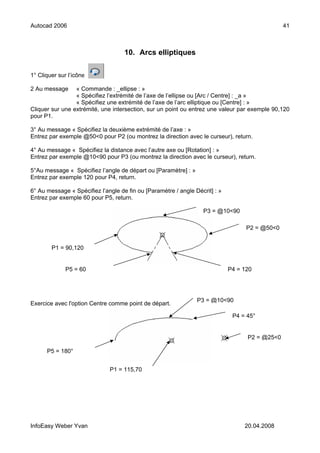 Autocad 2006                                                                                    41



                                    10. Arcs elliptiques

1° Cliquer sur l’icône

2 Au message     « Commande : _ellipse : »
                 « Spécifiez l’extrémité de l’axe de l’ellipse ou [Arc / Centre] : _a »
                 « Spécifiez une extrémité de l’axe de l’arc elliptique ou [Centre] : »
Cliquer sur une extrémité, une intersection, sur un point ou entrez une valeur par exemple 90,120
pour P1.

3° Au message « Spécifiez la deuxième extrémité de l’axe : »
Entrez par exemple @50<0 pour P2 (ou montrez la direction avec le curseur), return.

4° Au message « Spécifiez la distance avec l’autre axe ou [Rotation] : »
Entrez par exemple @10<90 pour P3 (ou montrez la direction avec le curseur), return.

5°Au message « Spécifiez l’angle de départ ou [Paramètre] : »
Entrez par exemple 120 pour P4, return.

6° Au message « Spécifiez l’angle de fin ou [Paramètre / angle Décrit] : »
Entrez par exemple 60 pour P5, return.

                                                                  P3 = @10<90

                                                                                   P2 = @50<0


        P1 = 90,120


              P5 = 60                                                        P4 = 120




                                                                P3 = @10<90
Exercice avec l'option Centre comme point de départ.

                                                                              P4 = 45°


                                                                                   P2 = @25<0

      P5 = 180°


                              P1 = 115,70




InfoEasy Weber Yvan                                                               20.04.2008
 