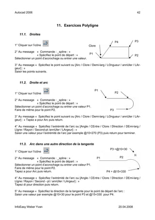 Autocad 2006                                                                                        42



                                 11. Exercices Polyligne

   11.1.    Droites

                                                                                 P4                P3
1° Cliquer sur l’icône                                     Clore

2° Au message « Commande : _spline : »
                 « Spécifiez le point de départ : »      P1
                                                                                                   P2
Sélectionner un point d’accrochage ou entrer une valeur.

3° Au message « Spécifiez le point suivant ou [Arc / Clore / Demi-larg / LOngueur / annUler / LAr-
geur] : »
Saisir les points suivants.


   11.2.    Droite et arc

                                                                P1
1° Cliquer sur l’icône                                                           P2

2° Au message « Commande : _spline : »
                 « Spécifiez le point de départ : »
Sélectionner un point d’accrochage ou entrer une valeur P1.
Faire de même pour le point P2.                                             P3

3° Au message « Spécifiez le point suivant ou [Arc / Clore / Demi-larg / LOngueur / annUler / LAr-
geur] : » Tapez a pour Arc puis return.

4° Au message « Spécifiez l’extrémité de l’arc ou [Angle / CEntre / Clore / DIrection / DEmi-larg /
LIgne / Rayon / Second-pt /annUler / LArgeur] : »
Saisir une valeur pour l’extrémité de l’arc par exemple @10<270 (P3) puis return pour terminer.


   11.3.    Arc dans une autre direction de la tangente
                                                                            P3 =@10<30
1° Cliquer sur l’icône

2° Au message « Commande : _spline : »                             P1                 P2
                 « Spécifiez le point de départ : »
Sélectionner un point d’accrochage ou entrer une valeur P1.
Faire de même pour le point P2.
Tapez a pour Arc puis return.                                            P4 = @15<330

4° Au message « Spécifiez l’extrémité de l’arc ou [Angle / CEntre / Clore / DIrection / DEmi-larg /
LIgne / Rayon / Second - pt / annUler / LArgeur] : »
Tapez di pour direction puis return.

5° Au message « Spécifiez la direction de la tangente pour le point de départ de l’arc :
Saisir une valeur par exemple @10<30 pour le point P3 et @15<330 pour P4.



InfoEasy Weber Yvan                                                                   20.04.2008
 