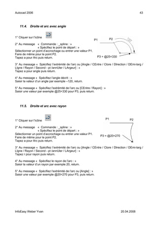 Autocad 2006                                                                                    43



   11.4.    Droite et arc avec angle


1° Cliquer sur l’icône
                                                              P1           P2
2° Au message « Commande : _spline : »
                 « Spécifiez le point de départ : »
Sélectionner un point d’accrochage ou entrer une valeur P1.
Faire de même pour le point P2.
Tapez a pour Arc puis return.                                   P3 = @25<330

3° Au message « Spécifiez l’extrémité de l’arc ou [Angle / CEntre / Clore / DIrection / DEmi-larg /
LIgne / Rayon / Second - pt /annUler / LArgeur] : »
Tapez a pour angle puis return.

4° Au message « Spécifiez l’angle décrit : »
Saisir la valeur d’un angle par exemple –120, return.

5° Au message « Spécifiez l’extrémité de l’arc ou [CEntre / Rayon] : »
Saisir une valeur par exemple @25<330 pour P3, puis return.




   11.5.    Droite et arc avec rayon



                                                                      P1                P2
1° Cliquer sur l’icône

2° Au message « Commande : _spline : »
                 « Spécifiez le point de départ : »
Sélectionner un point d’accrochage ou entrer une valeur P1.
                                                                   P3 = @20<270
Faire de même pour le point P2.
Tapez a pour Arc puis return.

3° Au message « Spécifiez l’extrémité de l’arc ou [Angle / CEntre / Clore / DIrection / DEmi-larg /
LIgne / Rayon / Second - pt /annUler / LArgeur] : »
Tapez r pour rayon puis return.

4° Au message « Spécifiez le rayon de l’arc : »
Saisir la valeur d’un rayon par exemple 20, return.

5° Au message « Spécifiez l’extrémité de l’arc ou [Angle] : »
Saisir une valeur par exemple @20<270 pour P3, puis return.




InfoEasy Weber Yvan                                                               20.04.2008
 