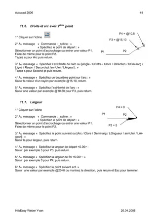 Autocad 2006                                                                                     44



   11.6.    Droite et arc avec 2ième point

                                                                                 P4 = @10,5
1° Cliquer sur l’icône
                                                                        P3 = @15,10
2° Au message « Commande : _spline : »
                 « Spécifiez le point de départ : »
Sélectionner un point d’accrochage ou entrer une valeur P1.       P1               P2
Faire de même pour le point P2.
Tapez a pour Arc puis return.

3° Au message « Spécifiez l’extrémité de l’arc ou [Angle / CEntre / Clore / DIrection / DEmi-larg /
LIgne / Rayon / Second-pt /annUler / LArgeur] : »
Tapez s pour Second-pt puis return.

4° Au message « Spécifiez un deuxième point sur l’arc : »
Saisir la valeur d’un rayon par exemple @15,10, return.

5° Au message « Spécifiez l’extrémité de l’arc : »
Saisir une valeur par exemple @10,50 pour P3, puis return.


   11.7.    Largeur
                                                                              P4 = 0
1° Cliquer sur l’icône
                                                                   P1              P2
2° Au message « Commande : _spline : »
                 « Spécifiez le point de départ : »
Sélectionner un point d’accrochage ou entrer une valeur P1.
Faire de même pour le point P2.                                         P3 = 5

3° Au message « Spécifiez le point suivant ou [Arc / Clore / Demi-larg / LOngueur / annUler / LAr-
geur] : »
Saisir la pour largeur, puis return.

4° Au message « Spécifiez la largeur de départ <0.00> :
Saisir par exemple 5 pour P3, puis return.

5° Au message « Spécifiez la largeur de fin <5.00> : »
Saisir par exemple 0 pour P4, puis return.

6° Au message « Spécifiez le point suivant ect. »
Saisir une valeur par exemple @20<0 ou montrez la direction, puis return et Esc pour terminer.




InfoEasy Weber Yvan                                                               20.04.2008
 