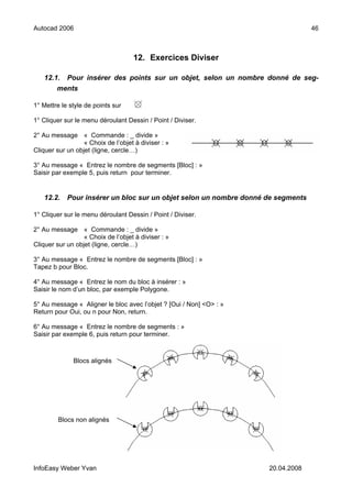 Autocad 2006                                                                      46



                                    12. Exercices Diviser

   12.1. Pour insérer des points sur un objet, selon un nombre donné de seg-
       ments

1° Mettre le style de points sur

1° Cliquer sur le menu déroulant Dessin / Point / Diviser.

2° Au message « Commande : _ divide »
                  « Choix de l’objet à diviser : »
Cliquer sur un objet (ligne, cercle…)

3° Au message « Entrez le nombre de segments [Bloc] : »
Saisir par exemple 5, puis return pour terminer.


   12.2.    Pour insérer un bloc sur un objet selon un nombre donné de segments

1° Cliquer sur le menu déroulant Dessin / Point / Diviser.

2° Au message « Commande : _ divide »
                  « Choix de l’objet à diviser : »
Cliquer sur un objet (ligne, cercle…)

3° Au message « Entrez le nombre de segments [Bloc] : »
Tapez b pour Bloc.

4° Au message « Entrez le nom du bloc à insérer : »
Saisir le nom d’un bloc, par exemple Polygone.

5° Au message « Aligner le bloc avec l’objet ? [Oui / Non] <O> : »
Return pour Oui, ou n pour Non, return.

6° Au message « Entrez le nombre de segments : »
Saisir par exemple 6, puis return pour terminer.



              Blocs alignés




         Blocs non alignés




InfoEasy Weber Yvan                                                  20.04.2008
 