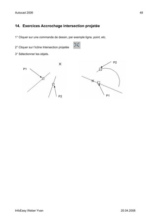 Autocad 2006                                                                                   48



14. Exercices Accrochage intersection projetée

1° Cliquer sur une commande de dessin, par exemple ligne, point, etc.


2° Cliquer sur l’icône Intersection projetée

3° Sélectionner les objets.

                                                                             P2

      P1




                                   P2                                   P1




InfoEasy Weber Yvan                                                               20.04.2008
 