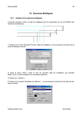 Autocad 2006                                                                                   49



                               15. Exercices Multilignes

   15.1.    Création d’un style de multilignes

L’exercice consiste à créer un style de multilignes pour la composition du mur de l’EXER7 des
exercices d’architecture.




1° Cliquer sur le menu déroulant Format / Style de multilignes, ce qui provoque l’ouverture de la
boîte de dialogue suivante :




2° Dans la zone « Nom » saisir le nom du nouveau style de multilignes, par exemple
MUR_15_ET_12 (pas d’espace ni de caractères spéciaux).

3° Cliquer sur « Ajouter ».

4° Cliquer sur le bouton Propriétés de l’élément…, ce qui provoque l’ouverture de la boîte de dia-
logue suivante :




InfoEasy Weber Yvan                                                              20.04.2008
 