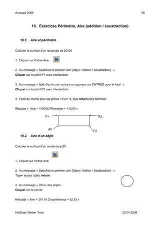 Autocad 2006                                                                                  55



             19. Exercices Périmètre, Aire (addition / soustraction)


   19.1.    Aire et périmètre


Calculer la surface d'un rectangle de 20x50


1. Cliquer sur l'icône Aire.


2. Au message « Spécifiez le premier coin [Objet / Adition / Soustraction] : »
Cliquer sur le point P1 avec intersection.


3. Au message « Spécifiez le coin suivant ou appuyez sur ENTREE pour le total : »
Cliquer sur le point P2 avec intersection.


4. Faire de même pour les points P3 et P4, puis return pour terminer.


Résultat « Aire = 1000.00 Périmètre = 140.00 »

                         P1                                      P2



                           P4                               P3
   19.2.    Aire d’un objet


Calculer la surface d'un cercle de ø 20



1. Cliquer sur l'icône Aire.


2. Au message « Spécifiez le premier coin [Objet / Adition / Soustraction] : »
Taper o pour objet, return.


3. Au message « Choix des objets :
Cliquer sur le cercle.


Résultat « Aire = 314.16 Circonférence = 62.83 »



InfoEasy Weber Yvan                                                              20.04.2008
 