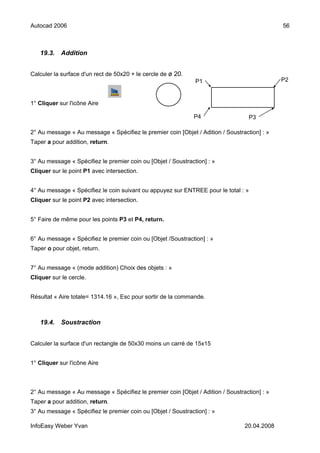 Autocad 2006                                                                                  56



   19.3.    Addition


Calculer la surface d'un rect de 50x20 + le cercle de ø 20.
                                                               P1                             P2


1° Cliquer sur l'icône Aire

                                                              P4                   P3

2° Au message « Au message « Spécifiez le premier coin [Objet / Adition / Soustraction] : »
Taper a pour addition, return.


3° Au message « Spécifiez le premier coin ou [Objet / Soustraction] : »
Cliquer sur le point P1 avec intersection.


4° Au message « Spécifiez le coin suivant ou appuyez sur ENTREE pour le total : »
Cliquer sur le point P2 avec intersection.


5° Faire de même pour les points P3 et P4, return.


6° Au message « Spécifiez le premier coin ou [Objet /Soustraction] : »
Taper o pour objet, return.


7° Au message « (mode addition) Choix des objets : »
Cliquer sur le cercle.


Résultat « Aire totale= 1314.16 », Esc pour sortir de la commande.



   19.4.    Soustraction


Calculer la surface d'un rectangle de 50x30 moins un carré de 15x15


1° Cliquer sur l'icône Aire



2° Au message « Au message « Spécifiez le premier coin [Objet / Adition / Soustraction] : »
Taper a pour addition, return.
3° Au message « Spécifiez le premier coin ou [Objet / Soustraction] : »

InfoEasy Weber Yvan                                                              20.04.2008
 