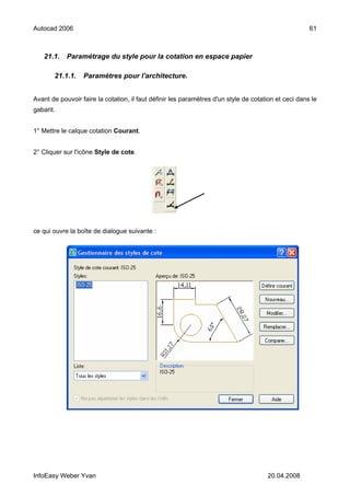 Autocad 2006                                                                                          61



   21.1.    Paramétrage du style pour la cotation en espace papier

       21.1.1.    Paramètres pour l'architecture.


Avant de pouvoir faire la cotation, il faut définir les paramètres d'un style de cotation et ceci dans le
gabarit.


1° Mettre le calque cotation Courant.


2° Cliquer sur l'icône Style de cote.




ce qui ouvre la boîte de dialogue suivante :




InfoEasy Weber Yvan                                                                   20.04.2008
 