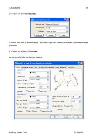 Autocad 2006                                                                                     62


3° Cliquer sur le bouton Nouveau.




Saisir un nom pour le nouveau style. Le nouveau style sera basé sur le style ISO-25 qui est le style
par défaut.


4° Cliquer sur le bouton Continuer.


ce qui ouvre la boîte de dialogue suivante :




InfoEasy Weber Yvan                                                               20.04.2008
 