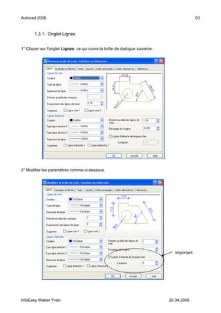 Autocad 2006                                                                                  63


       1.3.1. Onglet Lignes


1° Cliquer sur l'onglet Lignes, ce qui ouvre la boîte de dialogue suivante :




2° Modifier les paramètres comme ci-dessous.




                                                                                  Important




InfoEasy Weber Yvan                                                            20.04.2008
 