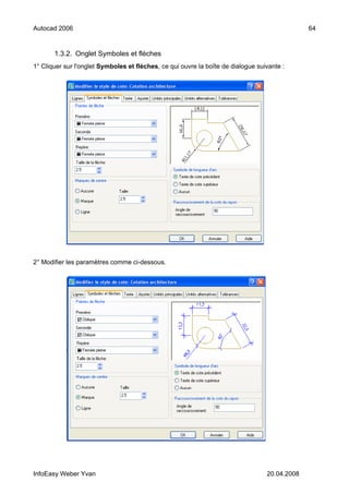 Autocad 2006                                                                                   64


       1.3.2. Onglet Symboles et flèches
1° Cliquer sur l'onglet Symboles et flèches, ce qui ouvre la boîte de dialogue suivante :




2° Modifier les paramètres comme ci-dessous.




InfoEasy Weber Yvan                                                               20.04.2008
 