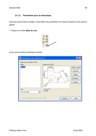 Autocad 2006                                                                                          69



       21.1.2.    Paramètres pour la mécanique.


Avant de pouvoir faire la cotation, il faut définir les paramètres d'un style de cotation et ceci dans le
gabarit.


1° Cliquer sur l'icône Style de cote.




ce qui ouvre la boîte de dialogue suivante :




InfoEasy Weber Yvan                                                                   20.04.2008
 