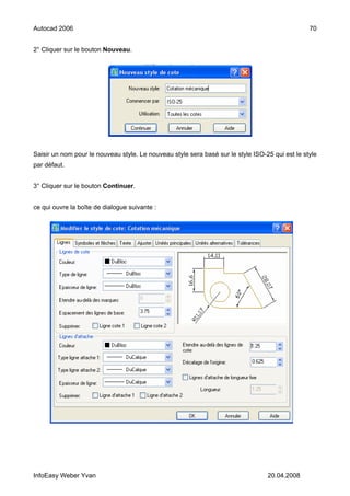Autocad 2006                                                                                     70


2° Cliquer sur le bouton Nouveau.




Saisir un nom pour le nouveau style. Le nouveau style sera basé sur le style ISO-25 qui est le style
par défaut.


3° Cliquer sur le bouton Continuer.


ce qui ouvre la boîte de dialogue suivante :




InfoEasy Weber Yvan                                                               20.04.2008
 