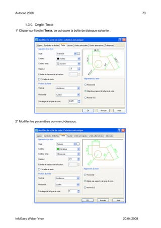 Autocad 2006                                                                               73


       1.3.9. Onglet Texte
1° Cliquer sur l'onglet Texte, ce qui ouvre la boîte de dialogue suivante :




2° Modifier les paramètres comme ci-dessous.




InfoEasy Weber Yvan                                                           20.04.2008
 