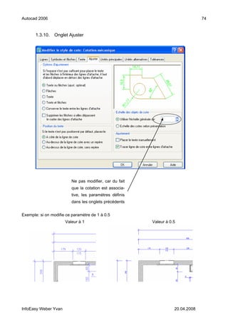 Autocad 2006                                                                    74


       1.3.10.   Onglet Ajuster




                         Ne pas modifier, car du fait
                         que la cotation est associa-
                         tive, les paramètres définis
                         dans les onglets précédents


Exemple: si on modifie ce paramètre de 1 à 0.5
                      Valeur à 1                        Valeur à 0.5




InfoEasy Weber Yvan                                                20.04.2008
 