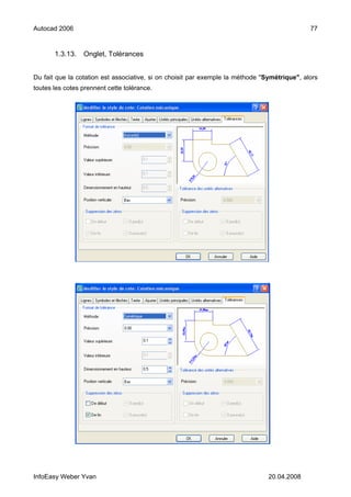 Autocad 2006                                                                                  77


       1.3.13.   Onglet, Tolérances


Du fait que la cotation est associative, si on choisit par exemple la méthode "Symétrique", alors
toutes les cotes prennent cette tolérance.




InfoEasy Weber Yvan                                                             20.04.2008
 