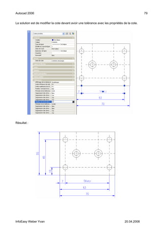 Autocad 2006                                                                                     79


La solution est de modifier la cote devant avoir une tolérance avec les propriétés de la cote.




Résultat :




InfoEasy Weber Yvan                                                                 20.04.2008
 