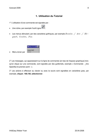 Autocad 2006                                                                                 8



                                  1. Utilisation du Tutorial

1° L'utilisation d'une commande est signalée par :


•   Une icône, par exemple l'outil Ligne    .


•   Les menus déroulant, par des caractères gothiques, par exemple Dessin / Arc / Dé-
    part, Centre, Fin




•   Menu écran par



2° Les messages, qui apparaissent sur la ligne de commande (en bas de l'espace graphique) lors-
qu'on clique sur une commande, sont signalés par des guillemets, exemple « Commande : _line
Spécifiez le premier point : ».

3° Les actions à effectuer au clavier ou avec la souris sont signalées en caractères gras, par
exemple, cliquer, 100,150, sélectionner.




InfoEasy Weber Yvan                                                           20.04.2008
 