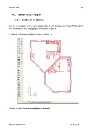 Autocad 2006                                                                                     80



   21.2.    Cotation en espace papier

       21.2.1.    Cotation en architecture.


Une fois le composant terminé dans l'espace objet, il suffit de cliquer sur l'onglet 'Présentation1'
pour commencer la mise en pages pour l'impression du dessin.


1° Dessiner l'élément dans la fenêtre Objet à l'échelle 1:1.




2°Mettre le calque Fenetre-présentation sur Courant.




InfoEasy Weber Yvan                                                               20.04.2008
 