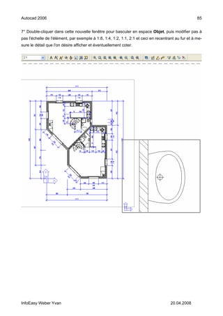 Autocad 2006                                                                                        85


7° Double-cliquer dans cette nouvelle fenêtre pour basculer en espace Objet, puis modifier pas à
pas l'échelle de l'élément, par exemple à 1:8, 1:4, 1:2, 1:1, 2:1 et ceci en recentrant au fur et à me-
sure le détail que l'on désire afficher et éventuellement coter.




InfoEasy Weber Yvan                                                                  20.04.2008
 
