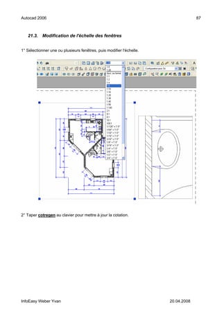 Autocad 2006                                                                       87



   21.3.    Modification de l'échelle des fenêtres


1° Sélectionner une ou plusieurs fenêtres, puis modifier l'échelle.




2° Taper cotregen au clavier pour mettre à jour la cotation.




InfoEasy Weber Yvan                                                   20.04.2008
 
