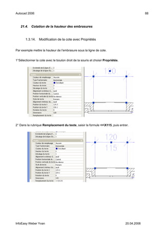 Autocad 2006                                                                                   88



   21.4.    Cotation de la hauteur des embrasures


       1.3.14.    Modification de la cote avec Propriétés


Par exemple mettre la hauteur de l'embrasure sous la ligne de cote.


1°Sélectionner la cote avec le bouton droit de la souris et choisir Propriétés.




2° Dans la rubrique Remplacement du texte, saisir la formule <>X115, puis entrer.




InfoEasy Weber Yvan                                                               20.04.2008
 