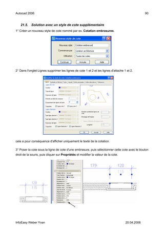 Autocad 2006                                                                                      90


   21.5.    Solution avec un style de cote supplémentaire
1° Créer un nouveau style de cote nommé par ex. Cotation embrasures.




2° Dans l'onglet Lignes supprimer les lignes de cote 1 et 2 et les lignes d'attache 1 et 2.




cela a pour conséquence d'afficher uniquement le texte de la cotation.

3° Poser la cote sous la ligne de cote d'une embrasure, puis sélectionner cette cote avec le bouton
droit de la souris, puis cliquer sur Propriétés et modifier la valeur de la cote.




InfoEasy Weber Yvan                                                                  20.04.2008
 