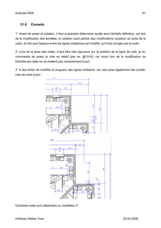 Autocad 2006                                                                                             91


    21.6.   Conseils

1° Avant de poser la cotation, il faut si possible déterminer quelle sera l'échelle définitive, car lors
de la modification des échelles, la cotation subit parfois des modifications (position du texte de la
cote), du fait que l'espace entre les lignes d'attaches est modifié, qu'il faut corriger par la suite.

2° Lors de la pose des cotes, il faut être très rigoureux sur la position de la ligne de cote, je re-
commande de poser la cote en relatif (par ex. @10<0), car sinon lors de la modification de
l'échelle les cotes ne se mettent pas correctement à jour.

3° Il faut éviter de modifier la longueur des lignes d'attache, car cela pose également des problè-
mes de mise à jour.




Certaines cotes sont déplacées ou modifiées !!!



InfoEasy Weber Yvan                                                                     20.04.2008
 