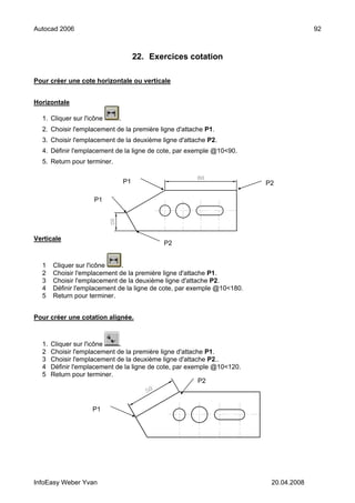 Autocad 2006                                                                           92



                                      22. Exercices cotation

Pour créer une cote horizontale ou verticale


Horizontale

  1. Cliquer sur l'icône     .
  2. Choisir l'emplacement de la première ligne d'attache P1.
  3. Choisir l'emplacement de la deuxième ligne d'attache P2.
  4. Définir l'emplacement de la ligne de cote, par exemple @10<90.
  5. Return pour terminer.


                                 P1                                      P2

                     P1




Verticale
                                             P2


  1    Cliquer sur l'icône    .
  2    Choisir l'emplacement de la première ligne d'attache P1.
  3    Choisir l'emplacement de la deuxième ligne d'attache P2.
  4    Définir l'emplacement de la ligne de cote, par exemple @10<180.
  5    Return pour terminer.


Pour créer une cotation alignée.



  1.   Cliquer sur l'icône    .
  2    Choisir l'emplacement de la première ligne d'attache P1.
  3    Choisir l'emplacement de la deuxième ligne d'attache P2..
  4    Définir l'emplacement de la ligne de cote, par exemple @10<120.
  5    Return pour terminer.
                                                          P2



                    P1




InfoEasy Weber Yvan                                                       20.04.2008
 