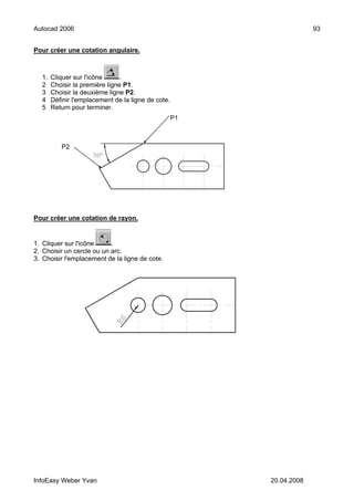 Autocad 2006                                                          93


Pour créer une cotation angulaire.



  1.   Cliquer sur l'icône     .
  2    Choisir la première ligne P1.
  3    Choisir la deuxième ligne P2.
  4    Définir l'emplacement de la ligne de cote.
  5    Return pour terminer.
                                                    P1



          P2




Pour créer une cotation de rayon.


1. Cliquer sur l'icône     .
2. Choisir un cercle ou un arc.
3. Choisir l'emplacement de la ligne de cote.




InfoEasy Weber Yvan                                      20.04.2008
 