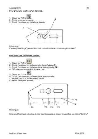 Autocad 2006                                                                                        94
Pour créer une cotation d'un diamètre.


1. Cliquer sur l'icône     .
                                                             2
2. Choisir un arc ou un cercle.
3. Choisir l'emplacement de la ligne de cote.


                  1




Remarque :
L'option (Texte/Angle) permet de choisir un autre texte ou un autre angle du texte.


Pour créer une cotation en continu.



1.   Cliquer sur l'icône     .
2.   Choisir l'emplacement de la première ligne d'attache P1.
3.   Choisir l'emplacement de la deuxième ligne d'attache P2.
4.   Définir l'emplacement de la ligne de cote.

5.   Cliquer sur l'icône      .
6.   Choisir l'emplacement de la deuxième ligne d'attache.
7.   Répéter jusqu'à la fin des cotes à définir.
8.   Return 2 fois pour terminer.




                                                                                     P1

                                                                                    P2
                            P6                P5     P4          P3
Remarque :

Si la variable dimaso est active, il n'est pas nécessaire de cliquer chaque fois sur l'icône "Continu".




InfoEasy Weber Yvan                                                                  20.04.2008
 