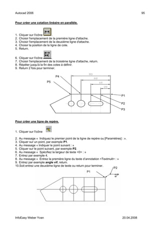 Autocad 2006                                                                                 95


Pour créer une cotation linéaire en parallèle.



1.   Cliquer sur l'icône         .
2.   Choisir l'emplacement de la première ligne d'attache.
3.   Choisir l'emplacement de la deuxième ligne d'attache.
4.   Choisir la position de la ligne de cote.
5.   Return.


6.   Cliquer sur l'icône      .
7.   Choisir l'emplacement de la troisième ligne d'attache, return.
8.   Répéter jusqu'à la fin des cotes à définir.
9.   Return 2 fois pour terminer.

                                 P4
                           P5



                                                                                P1

                                                                                P2

                                                                                P3



Pour créer une ligne de repère.


1. Cliquer sur l'icône .

2. Au message « Indiquez le premier point de la ligne de repère ou [Paramètres] : ».
3. Cliquer sur un point, par exemple P1.
4. Au message « Indiquer le point suivant : »
5. Cliquer sur le point suivant, par exemple P2.
6. Au message « Spécifiez la largeur de texte <0> : »
7. Entrez par exemple 4.
8. Au message « Entrez la première ligne du texte d’annotation <Textmult> : »
9. Entrez par exemple angle vif, return.
10.Soit entrez une deuxième ligne de texte ou return pour terminer.
                                                                         P2
                                                      P1




InfoEasy Weber Yvan                                                             20.04.2008
 