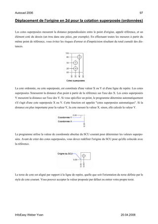 Autocad 2006                                                                                                    97

Déplacement de l'origine en 2d pour la cotation superposée (ordonnées)

Les cotes superposées mesurent la distance perpendiculaire entre le point d'origine, appelé référence, et un
élément coté du dessin (un trou dans une pièce, par exemple). En effectuant toutes les mesures à partir du
même point de référence, vous évitez les risques d'erreur et d'imprécision résultant du total cumulé des dis-
tances.




La cote ordonnée, ou cote superposée, est constituée d'une valeur X ou Y et d'une ligne de repère. Les cotes
superposées Xmesurent la distance d'un point à partir de la référence sur l'axe des X. Les cotes superposées
Y mesurent la distance sur l'axe des Y. Si vous spécifiez un point, le programme détermine automatiquement
s'il s'agit d'une cote superposée X ou Y. Cette fonction est appelée "cotes superposées automatiques". Si la
distance est plus importante pour la valeur Y, la cote mesure la valeur X. sinon, elle calcule la valeur Y.




Le programme utilise la valeur de coordonnée absolue du SCU courant pour déterminer les valeurs superpo-
sées. Avant de créer des cotes superposées, vous devez redéfinir l'origine du SCU pour qu'elle coïncide avec
la référence.




Le texte de cote est aligné par rapport à la ligne de repère, quelle que soit l'orientation du texte définie par le
style de cote courant. Vous pouvez accepter la valeur proposée par défaut ou entrer votre propre texte.




InfoEasy Weber Yvan                                                                            20.04.2008
 