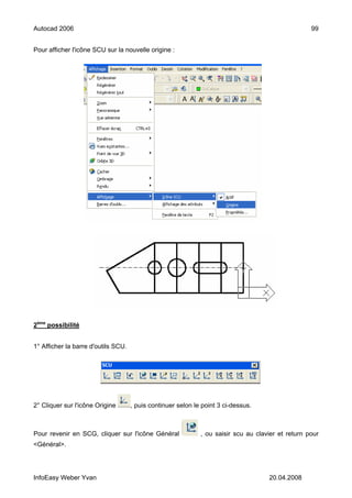 Autocad 2006                                                                                        99


Pour afficher l'icône SCU sur la nouvelle origine :




2ème possibilité


1° Afficher la barre d'outils SCU.




2° Cliquer sur l'icône Origine       , puis continuer selon le point 3 ci-dessus.



Pour revenir en SCG, cliquer sur l'icône Général              , ou saisir scu au clavier et return pour
<Général>.




InfoEasy Weber Yvan                                                                  20.04.2008
 