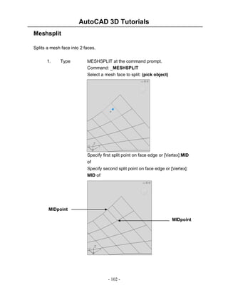 AutoCAD 3D Tutorials
Meshsplit
Splits a mesh face into 2 faces.
1.

Type

MESHSPLIT at the command prompt.
Command: _MESHSPLIT
Select a mesh face to split: (pick object)

Specify first split point on face edge or [Vertex]:MID
of
Specify second split point on face edge or [Vertex]:
MID of

MIDpoint
MIDpoint

- 102 -

 
