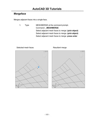 AutoCAD 3D Tutorials
Mergeface
Merges adjacent faces into a single face.
1.

Type

MESHMERGE at the command prompt.
Command: _MESHMERGE
Select adjacent mesh faces to merge: (pick object)
Select adjacent mesh faces to merge: (pick object)
Select adjacent mesh faces to merge: press enter

Selected mesh faces

Resultant merge

- 103 -

 
