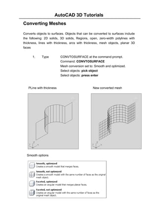 AutoCAD 3D Tutorials
Converting Meshes
Converts objects to surfaces. Objects that can be converted to surfaces include
the following: 2D solids, 3D solids, Regions, open, zero-width polylines with
thickness, lines with thickness, arcs with thickness, mesh objects, planar 3D
faces
1.

Type

CONVTOSURFACE at the command prompt.
Command: CONVTOSURFACE
Mesh conversion set to: Smooth and optimized.
Select objects: pick object
Select objects: press enter

PLine with thickness

New converted mesh

Smooth options

- 105 -

 
