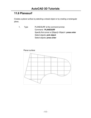 AutoCAD 3D Tutorials
11.6 Planesurf
Creates a planar surface by selecting a closed object or by creating a rectangular
plane.
1.

Type

PLANESURF at the command prompt.
Command: PLANESURF
Specify first corner or [Object] <Object>: press enter
Select objects: pick object
Select objects: press enter

Planar surface

- 112 -

 