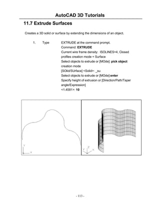 AutoCAD 3D Tutorials
11.7 Extrude Surfaces
Creates a 3D solid or surface by extending the dimensions of an object.
1.

Type

EXTRUDE at the command prompt.
Command: EXTRUDE
Current wire frame density: ISOLINES=4, Closed
profiles creation mode = Surface
Select objects to extrude or [MOde]: pick object
creation mode
[SOlid/SUrface] <Solid>: _su
Select objects to extrude or [MOde]:enter
Specify height of extrusion or [Direction/Path/Taper
angle/Expression]
<1.4581>: 10

- 113 -

 