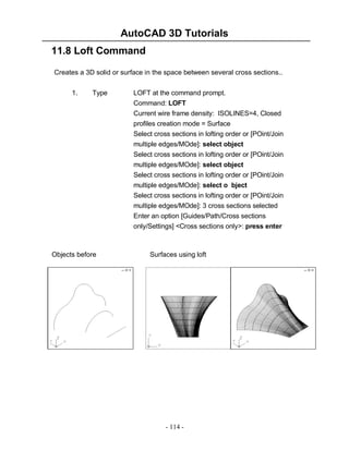 AutoCAD 3D Tutorials
11.8 Loft Command
Creates a 3D solid or surface in the space between several cross sections..
1.

Type

LOFT at the command prompt.
Command: LOFT
Current wire frame density: ISOLINES=4, Closed
profiles creation mode = Surface
Select cross sections in lofting order or [POint/Join
multiple edges/MOde]: select object
Select cross sections in lofting order or [POint/Join
multiple edges/MOde]: select object
Select cross sections in lofting order or [POint/Join
multiple edges/MOde]: select o bject
Select cross sections in lofting order or [POint/Join
multiple edges/MOde]: 3 cross sections selected
Enter an option [Guides/Path/Cross sections
only/Settings] <Cross sections only>: press enter

Objects before

Surfaces using loft

- 114 -

 