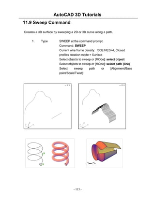 AutoCAD 3D Tutorials
11.9 Sweep Command
Creates a 3D surface by sweeping a 2D or 3D curve along a path.
1.

Type

SWEEP at the command prompt.
Command: SWEEP
Current wire frame density: ISOLINES=4, Closed
profiles creation mode = Surface
Select objects to sweep or [MOde]: select object
Select objects to sweep or [MOde]: select path (line)
Select
sweep
point/Scale/Twist]:

- 115 -

path

or

[Alignment/Base

 