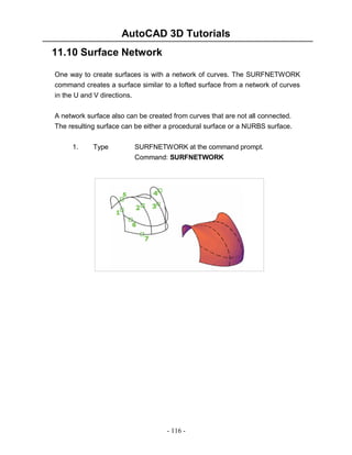 AutoCAD 3D Tutorials
11.10 Surface Network
One way to create surfaces is with a network of curves. The SURFNETWORK
command creates a surface similar to a lofted surface from a network of curves
in the U and V directions.
A network surface also can be created from curves that are not all connected.
The resulting surface can be either a procedural surface or a NURBS surface.
1.

Type

SURFNETWORK at the command prompt.
Command: SURFNETWORK

- 116 -

 