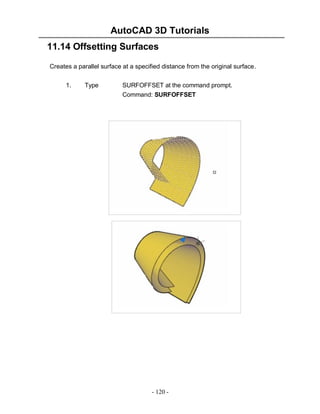 AutoCAD 3D Tutorials
11.14 Offsetting Surfaces
Creates a parallel surface at a specified distance from the original surface.
1.

Type

SURFOFFSET at the command prompt.
Command: SURFOFFSET

- 120 -

 