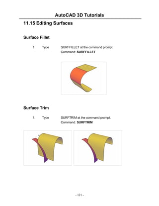 AutoCAD 3D Tutorials
11.15 Editing Surfaces
Surface Fillet
1.

Type

SURFFILLET at the command prompt.
Command: SURFFILLET

Surface Trim
1.

Type

SURFTRIM at the command prompt.
Command: SURFTRIM

- 121 -

 