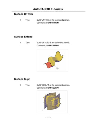 AutoCAD 3D Tutorials
Surface UnTrim
1.

Type

SURFUNTRIM at the command prompt.
Command: SURFUNTRIM

Surface Extend
1.

Type

SURFEXTEND at the command prompt.
Command: SURFEXTEND

Surface Suplt
1.

Type

SURFSCULPT at the command prompt.
Command: SURFSCULPT

- 122 -

 