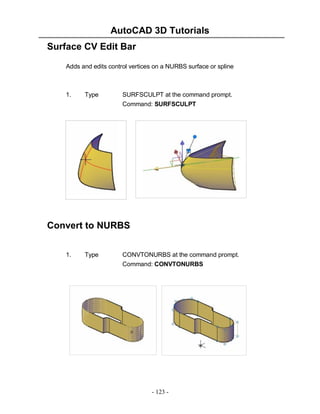 AutoCAD 3D Tutorials
Surface CV Edit Bar
Adds and edits control vertices on a NURBS surface or spline

1.

Type

SURFSCULPT at the command prompt.
Command: SURFSCULPT

Convert to NURBS
1.

Type

CONVTONURBS at the command prompt.
Command: CONVTONURBS

- 123 -

 